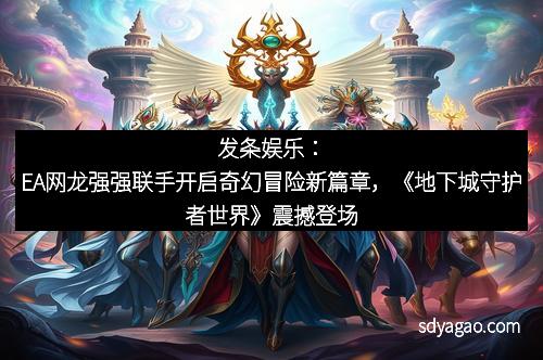 发条娱乐：EA网龙强强联手开启奇幻冒险新篇章，《地下城守护者世界》震撼登场